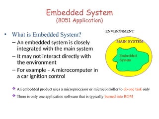 Embedded System
(8051 Application)
• What is Embedded System?
– An embedded system is closely
integrated with the main system
– It may not interact directly with
the environment
– For example – A microcomputer in
a car ignition control
 An embedded product uses a microprocessor or microcontroller to do one task only
 There is only one application software that is typically burned into ROM
 