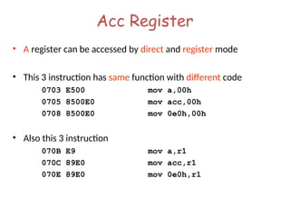 Acc Register
• A register can be accessed by direct and register mode
• This 3 instruction has same function with different code
0703 E500 mov a,00h
0705 8500E0 mov acc,00h
0708 8500E0 mov 0e0h,00h
• Also this 3 instruction
070B E9 mov a,r1
070C 89E0 mov acc,r1
070E 89E0 mov 0e0h,r1
 