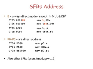 SFRs Address
• B – always direct mode - except in MUL & DIV
0703 8500F0 mov b,00h
0706 8500F0 mov 0f0h,00h
0709 8CF0 mov b,r4
070B 8CF0 mov 0f0h,r4
• P0~P3 – are direct address
0704 F580 mov p0,a
0706 F580 mov 80h,a
0708 859080 mov p0,p1
• Also other SFRs (pcon, tmod, psw,….)
 