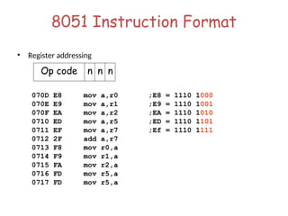 8051 Instruction Format
• Register addressing
070D E8 mov a,r0 ;E8 = 1110 1000
070E E9 mov a,r1 ;E9 = 1110 1001
070F EA mov a,r2 ;EA = 1110 1010
0710 ED mov a,r5 ;ED = 1110 1101
0711 EF mov a,r7 ;Ef = 1110 1111
0712 2F add a,r7
0713 F8 mov r0,a
0714 F9 mov r1,a
0715 FA mov r2,a
0716 FD mov r5,a
0717 FD mov r5,a
Op code n n n
 