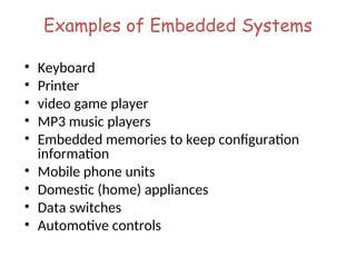 Examples of Embedded Systems
• Keyboard
• Printer
• video game player
• MP3 music players
• Embedded memories to keep configuration
information
• Mobile phone units
• Domestic (home) appliances
• Data switches
• Automotive controls
 
