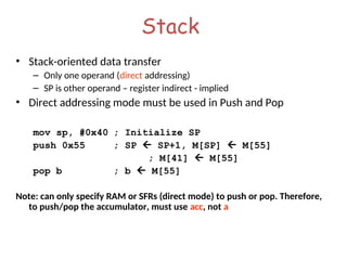 Stack
• Stack-oriented data transfer
– Only one operand (direct addressing)
– SP is other operand – register indirect - implied
• Direct addressing mode must be used in Push and Pop
mov sp, #0x40 ; Initialize SP
push 0x55 ; SP  SP+1, M[SP]  M[55]
; M[41]  M[55]
pop b ; b  M[55]
Note: can only specify RAM or SFRs (direct mode) to push or pop. Therefore,
to push/pop the accumulator, must use acc, not a
 