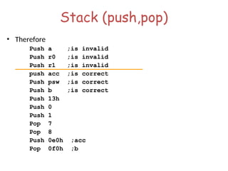 Stack (push,pop)
• Therefore
Push a ;is invalid
Push r0 ;is invalid
Push r1 ;is invalid
push acc ;is correct
Push psw ;is correct
Push b ;is correct
Push 13h
Push 0
Push 1
Pop 7
Pop 8
Push 0e0h ;acc
Pop 0f0h ;b
 