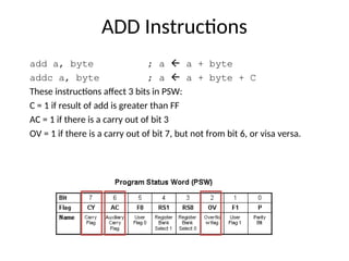 ADD Instructions
add a, byte ; a  a + byte
addc a, byte ; a  a + byte + C
These instructions affect 3 bits in PSW:
C = 1 if result of add is greater than FF
AC = 1 if there is a carry out of bit 3
OV = 1 if there is a carry out of bit 7, but not from bit 6, or visa versa.
 