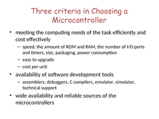 Three criteria in Choosing a
Microcontroller
• meeting the computing needs of the task efficiently and
cost effectively
– speed, the amount of ROM and RAM, the number of I/O ports
and timers, size, packaging, power consumption
– easy to upgrade
– cost per unit
• availability of software development tools
– assemblers, debuggers, C compilers, emulator, simulator,
technical support
• wide availability and reliable sources of the
microcontrollers
 