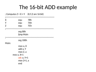 The 16-bit ADD example
; Computes Z = X + Y (X,Y,Z are 16 bit)
;------------------------------------------------------------------
X equ 78h
Y equ 7Ah
Z equ 7Ch
;-----------------------------------------------------------------
org 00h
ljmp Main
;-----------------------------------------------------------------
org 100h
Main:
mov a, X
add a, Y
mov Z, a
mov a, X+1
adc a, Y+1
mov Z+1, a
end
 