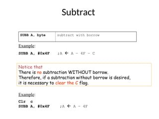 Subtract
SUBB A, byte subtract with borrow
Example:
SUBB A, #0x4F ;A  A – 4F – C
Notice that
There is no subtraction WITHOUT borrow.
Therefore, if a subtraction without borrow is desired,
it is necessary to clear the C flag.
Example:
Clr c
SUBB A, #0x4F ;A  A – 4F
 