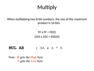 Multiply
When multiplying two 8-bit numbers, the size of the maximum
product is 16-bits
FF x FF = FE01
(255 x 255 = 65025)
MUL AB ; BA  A * B
Note : B gets the High byte
A gets the Low byte
 