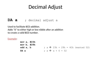 Decimal Adjust
DA a ; decimal adjust a
Used to facilitate BCD addition.
Adds “6” to either high or low nibble after an addition
to create a valid BCD number.
Example:
mov a, #23h
mov b, #29h
add a, b ; a  23h + 29h = 4Ch (wanted 52)
DA a ; a  a + 6 = 52
 