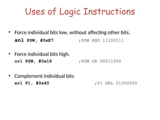 Uses of Logic Instructions
• Force individual bits low, without affecting other bits.
anl PSW, #0xE7 ;PSW AND 11100111
• Force individual bits high.
orl PSW, #0x18 ;PSW OR 00011000
• Complement individual bits
xrl P1, #0x40 ;P1 XRL 01000000
 