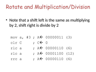 Rotate and Multiplication/Division
• Note that a shift left is the same as multiplying
by 2, shift right is divide by 2
mov a, #3 ; A 00000011 (3)
clr C ; C 0
rlc a ; A 00000110 (6)
rlc a ; A 00001100 (12)
rrc a ; A 00000110 (6)
 