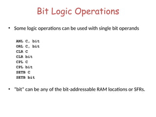 Bit Logic Operations
• Some logic operations can be used with single bit operands
ANL C, bit
ORL C, bit
CLR C
CLR bit
CPL C
CPL bit
SETB C
SETB bit
• “bit” can be any of the bit-addressable RAM locations or SFRs.
 