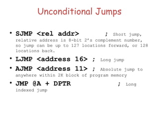 Unconditional Jumps
• SJMP <rel addr> ; Short jump,
relative address is 8-bit 2’s complement number,
so jump can be up to 127 locations forward, or 128
locations back.
• LJMP <address 16> ; Long jump
• AJMP <address 11> ; Absolute jump to
anywhere within 2K block of program memory
• JMP @A + DPTR ; Long
indexed jump
 