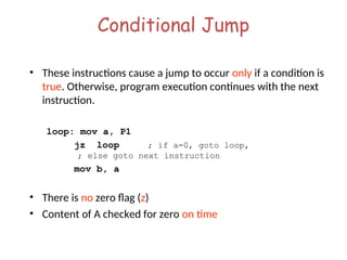Conditional Jump
• These instructions cause a jump to occur only if a condition is
true. Otherwise, program execution continues with the next
instruction.
loop: mov a, P1
jz loop ; if a=0, goto loop,
; else goto next instruction
mov b, a
• There is no zero flag (z)
• Content of A checked for zero on time
 