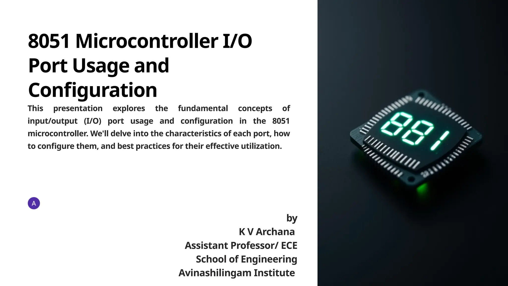 8051 Microcontroller I/O
Port Usage and
Configuration
This presentation explores the fundamental concepts of
input/output (I/O) port usage and configuration in the 8051
microcontroller. We'll delve into the characteristics of each port, how
to configure them, and best practices for their effective utilization.
by
K V Archana
Assistant Professor/ ECE
School of Engineering
Avinashilingam Institute
 