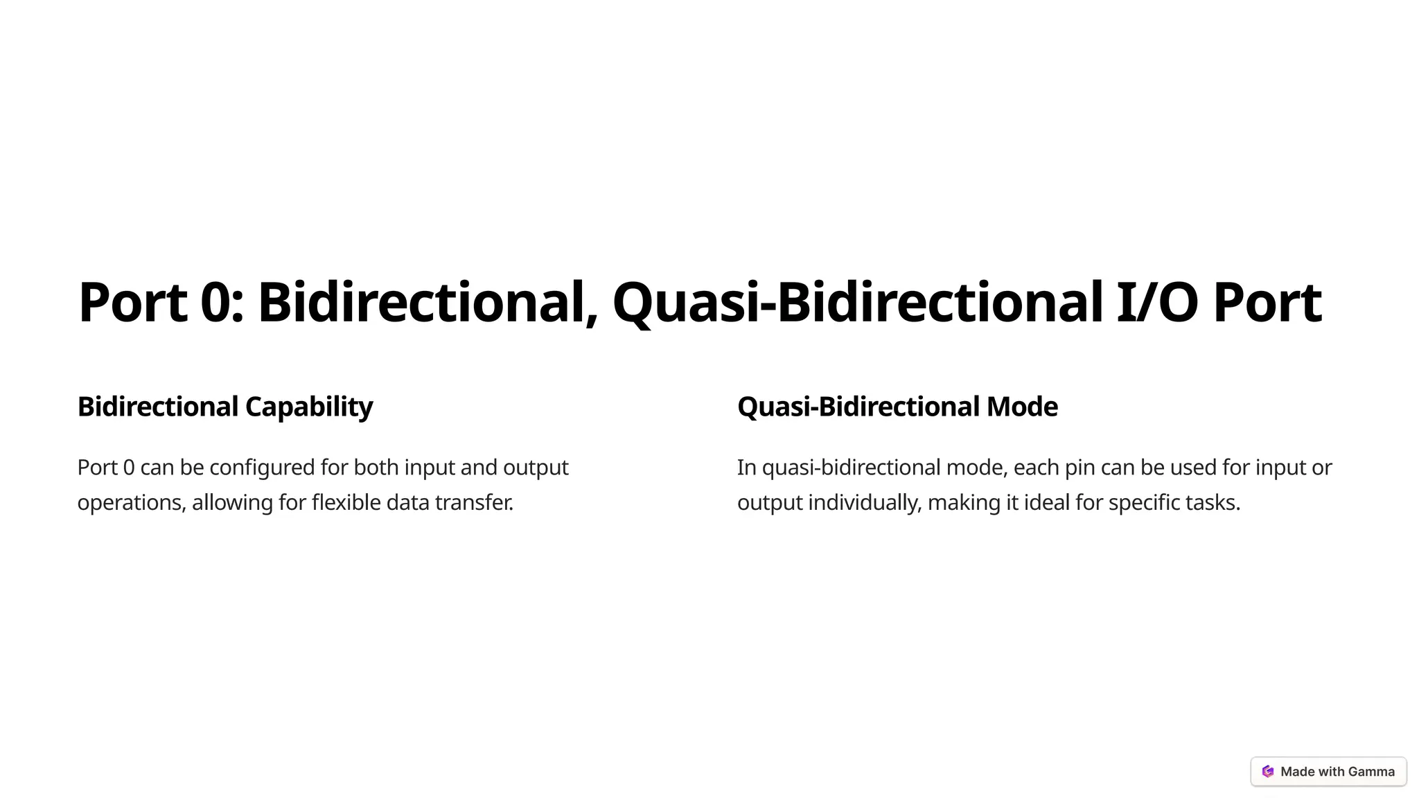 Port 0: Bidirectional, Quasi-Bidirectional I/O Port
Bidirectional Capability
Port 0 can be configured for both input and output
operations, allowing for flexible data transfer.
Quasi-Bidirectional Mode
In quasi-bidirectional mode, each pin can be used for input or
output individually, making it ideal for specific tasks.
 