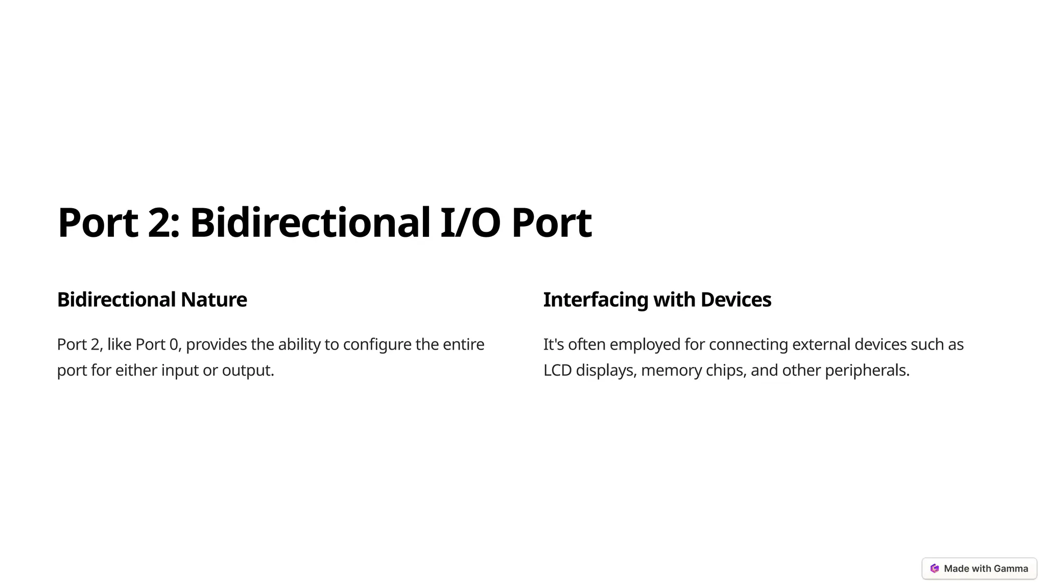 Port 2: Bidirectional I/O Port
Bidirectional Nature
Port 2, like Port 0, provides the ability to configure the entire
port for either input or output.
Interfacing with Devices
It's often employed for connecting external devices such as
LCD displays, memory chips, and other peripherals.
 