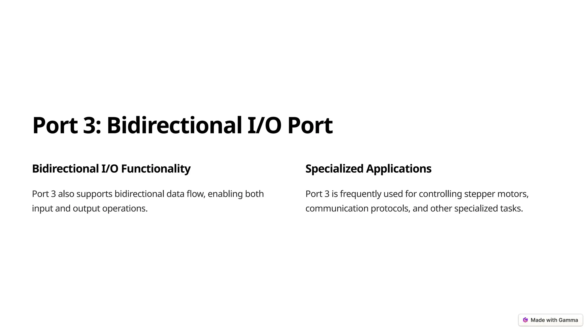 Port 3: Bidirectional I/O Port
Bidirectional I/O Functionality
Port 3 also supports bidirectional data flow, enabling both
input and output operations.
Specialized Applications
Port 3 is frequently used for controlling stepper motors,
communication protocols, and other specialized tasks.
 