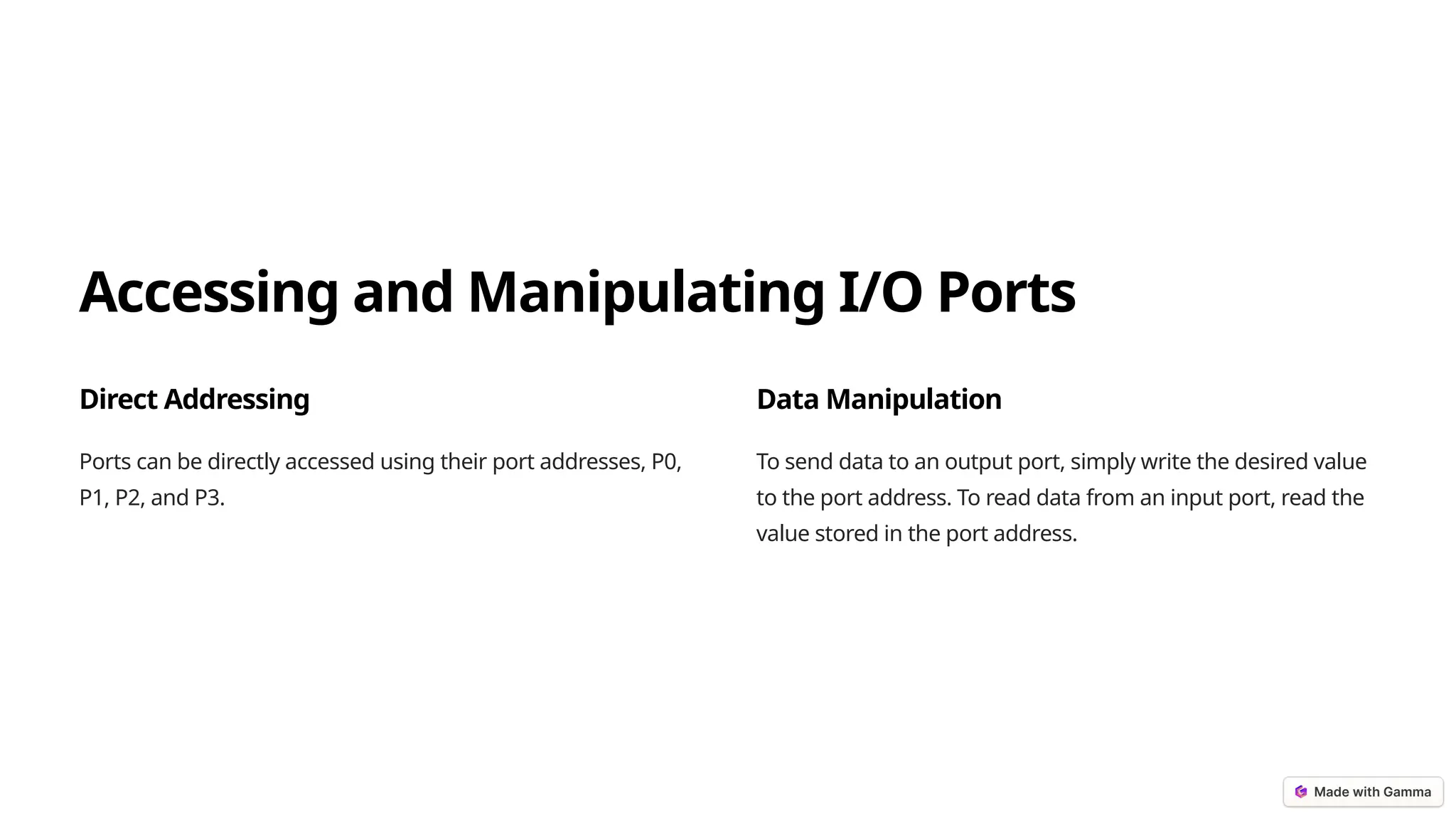 Accessing and Manipulating I/O Ports
Direct Addressing
Ports can be directly accessed using their port addresses, P0,
P1, P2, and P3.
Data Manipulation
To send data to an output port, simply write the desired value
to the port address. To read data from an input port, read the
value stored in the port address.
 