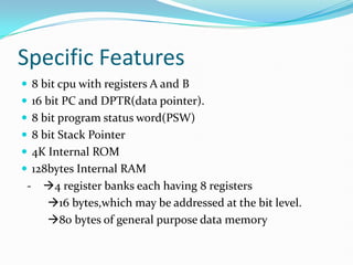 Specific Features
 8 bit cpu with registers A and B
 16 bit PC and DPTR(data pointer).
 8 bit program status word(PSW)
 8 bit Stack Pointer
 4K Internal ROM
 128bytes Internal RAM
- 4 register banks each having 8 registers
16 bytes,which may be addressed at the bit level.
80 bytes of general purpose data memory
 