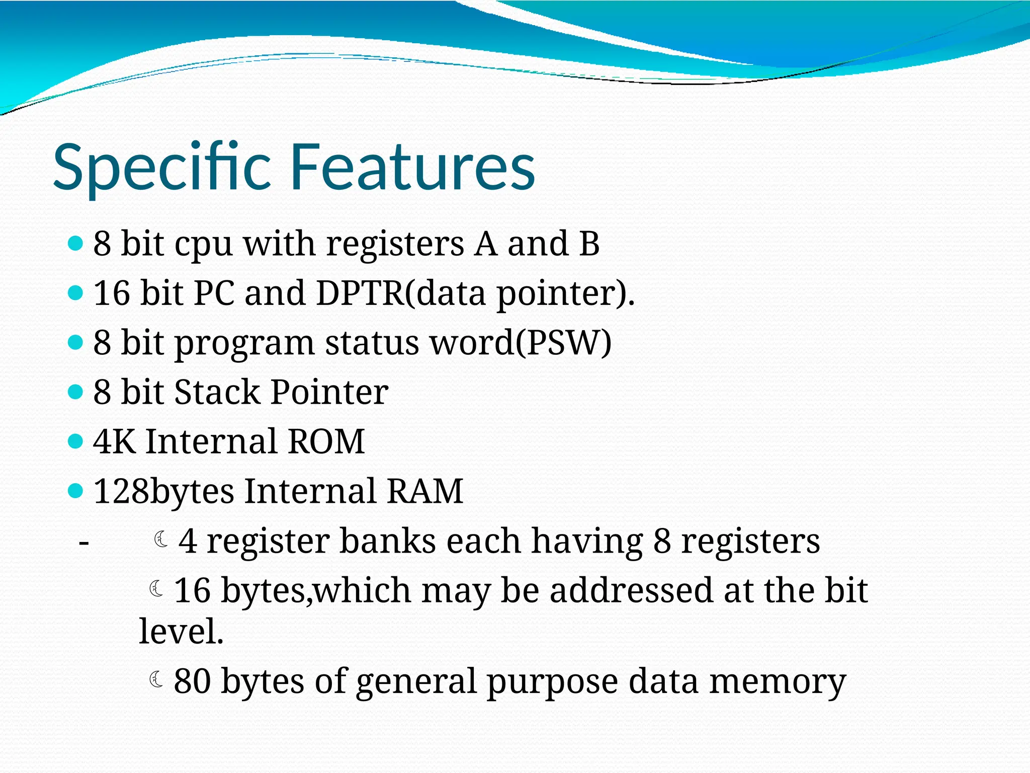 Specific Features ⚫8 bit cpu with registers A and B ⚫16 bit PC and DPTR(data pointer). ⚫8 bit program status word(PSW) ⚫8 bit Stack Pointer ⚫4K Internal ROM ⚫128bytes Internal RAM - 4 register banks each having 8 registers 16 bytes,which may be addressed at the bit level. 80 bytes of general purpose data memory 