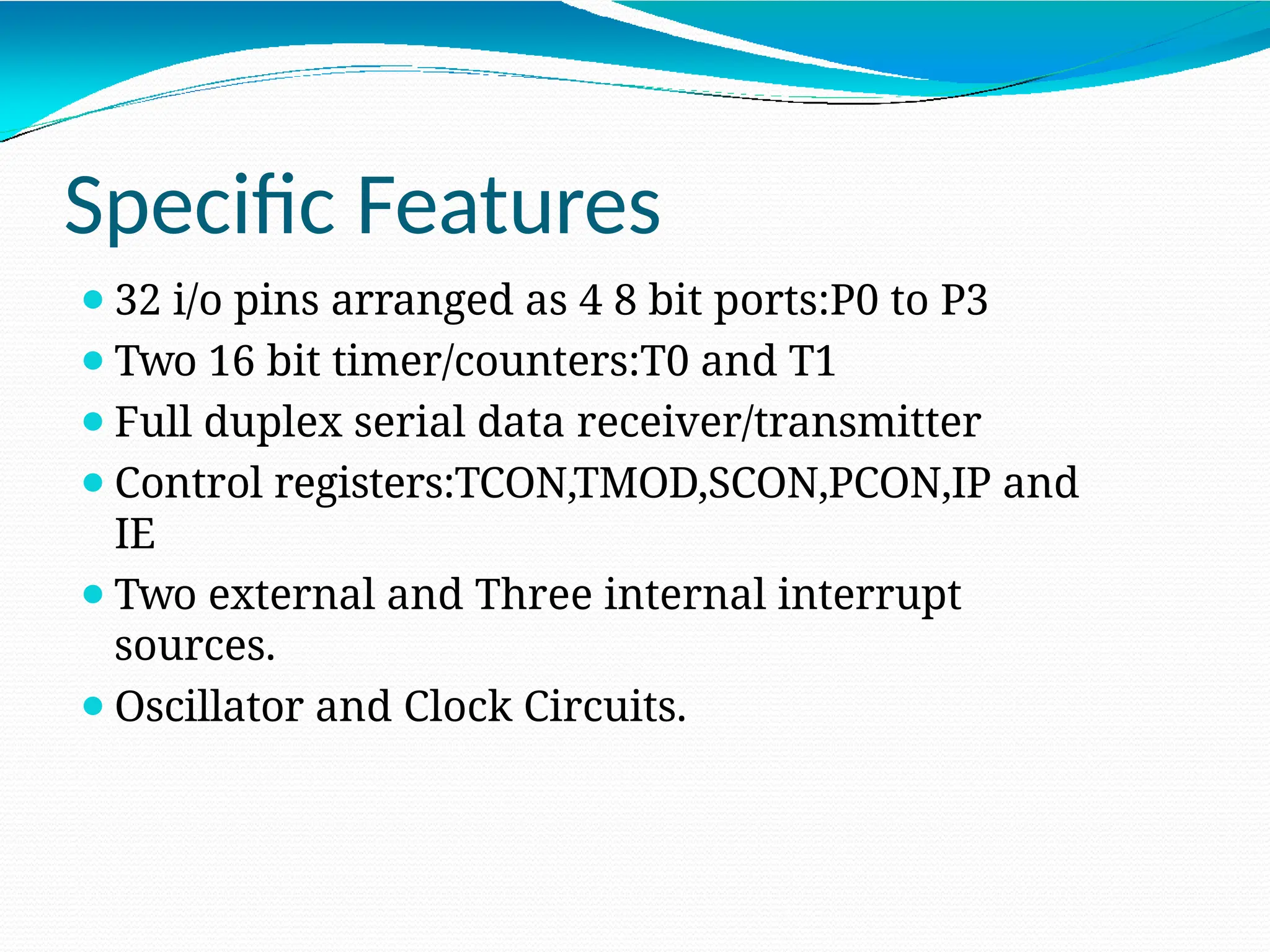 Specific Features ⚫32 i/o pins arranged as 4 8 bit ports:P0 to P3 ⚫Two 16 bit timer/counters:T0 and T1 ⚫Full duplex serial data receiver/transmitter ⚫Control registers:TCON,TMOD,SCON,PCON,IP and IE ⚫Two external and Three internal interrupt sources. ⚫Oscillator and Clock Circuits. 