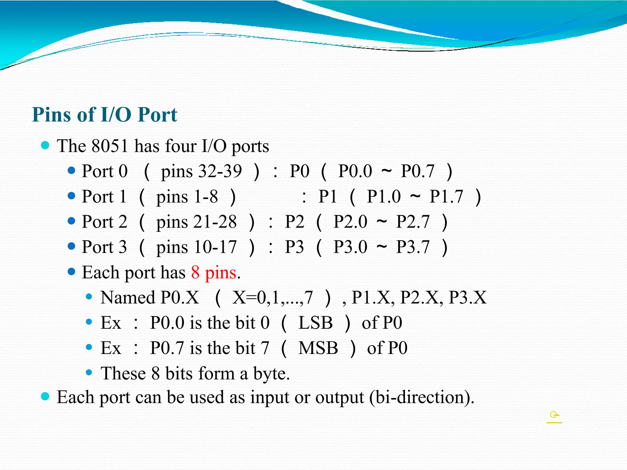 Pins of I/O Port ⚫ The 8051 has four I/O ports ⚫ Port 0 （ pins 32-39 ）： P0 （ P0.0 ～ P0.7 ） ⚫ Port 1 （ pins 1-8 ） ： P1 （ P1.0 ～ P1.7 ） ⚫ Port 2 （ pins 21-28 ）： P2 （ P2.0 ～ P2.7 ） ⚫ Port 3 （ pins 10-17 ）： P3 （ P3.0 ～ P3.7 ） ⚫ Each port has 8 pins. ⚫ Named P0.X （ X=0,1,...,7 ） , P1.X, P2.X, P3.X ⚫ Ex ： P0.0 is the bit 0 （ LSB ） of P0 ⚫ Ex ： P0.7 is the bit 7 （ MSB ） of P0 ⚫ These 8 bits form a byte. ⚫ Each port can be used as input or output (bi-direction).  