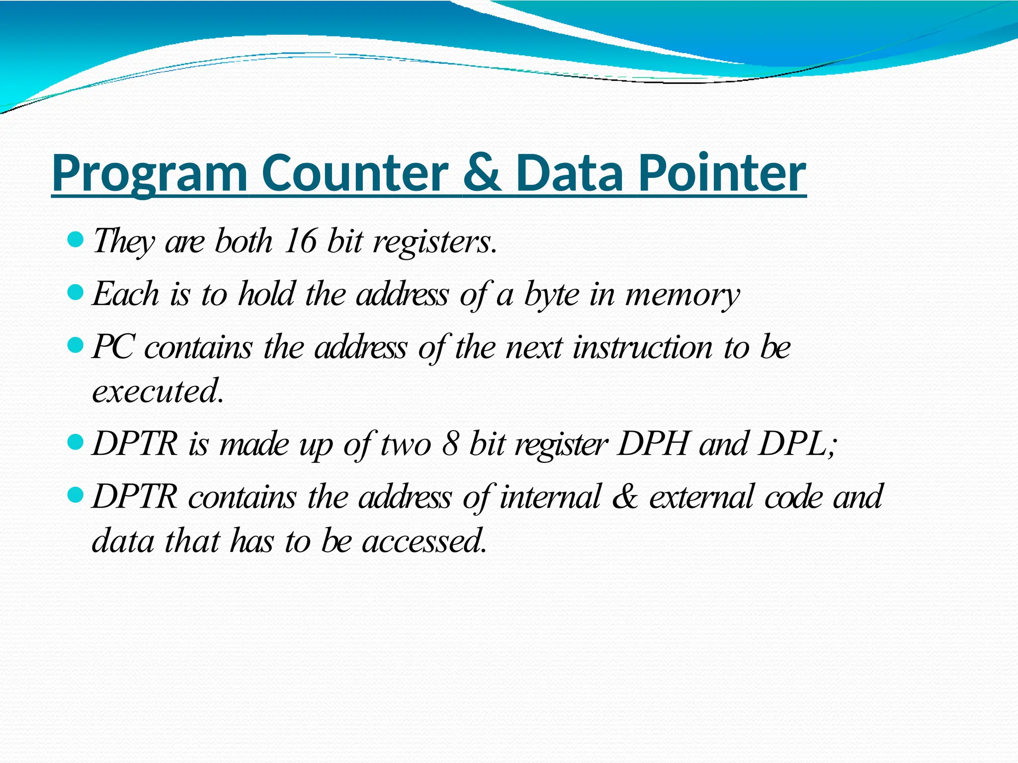 Program Counter & Data Pointer ⚫They are both 16 bit registers. ⚫Each is to hold the address of a byte in memory ⚫PC contains the address of the next instruction to be executed. ⚫DPTR is made up of two 8 bit register DPH and DPL; ⚫DPTR contains the address of internal & external code and data that has to be accessed. 