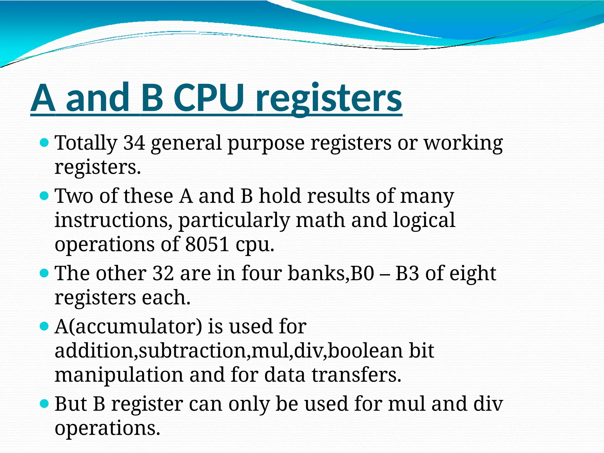 A and B CPU registers ⚫Totally 34 general purpose registers or working registers. ⚫Two of these A and B hold results of many instructions, particularly math and logical operations of 8051 cpu. ⚫The other 32 are in four banks,B0 – B3 of eight registers each. ⚫A(accumulator) is used for addition,subtraction,mul,div,boolean bit manipulation and for data transfers. ⚫But B register can only be used for mul and div operations. 