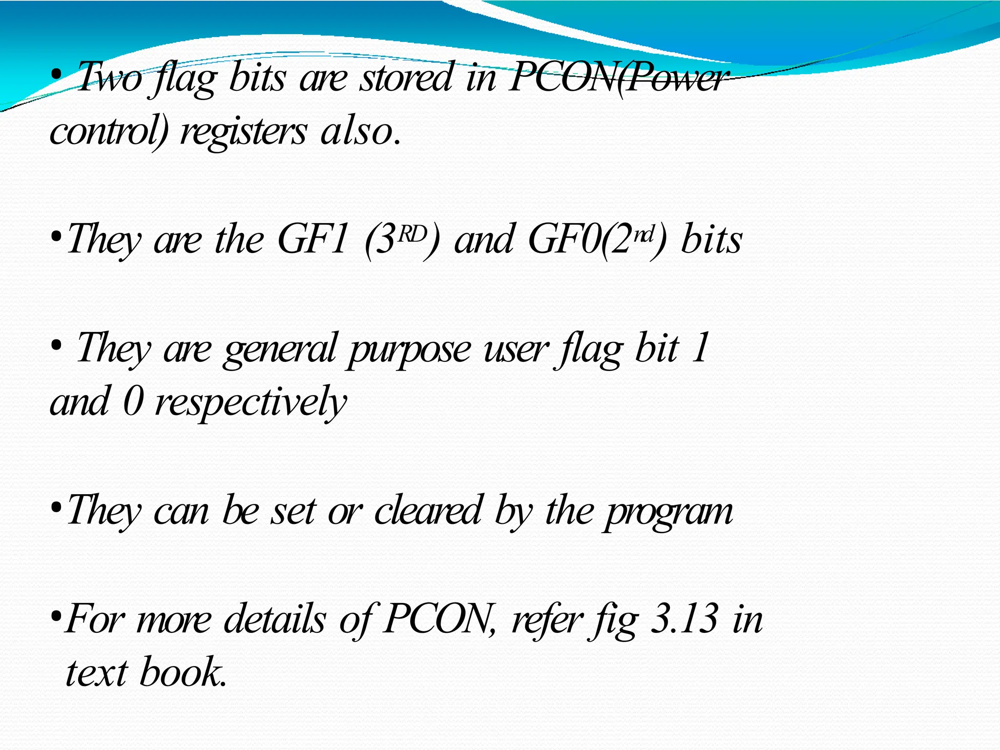 • Two flag bits are stored in PCON(Power control) registers also. •They are the GF1 (3RD) and GF0(2nd) bits • They are general purpose user flag bit 1 and 0 respectively •They can be set or cleared by the program •For more details of PCON, refer fig 3.13 in text book. 