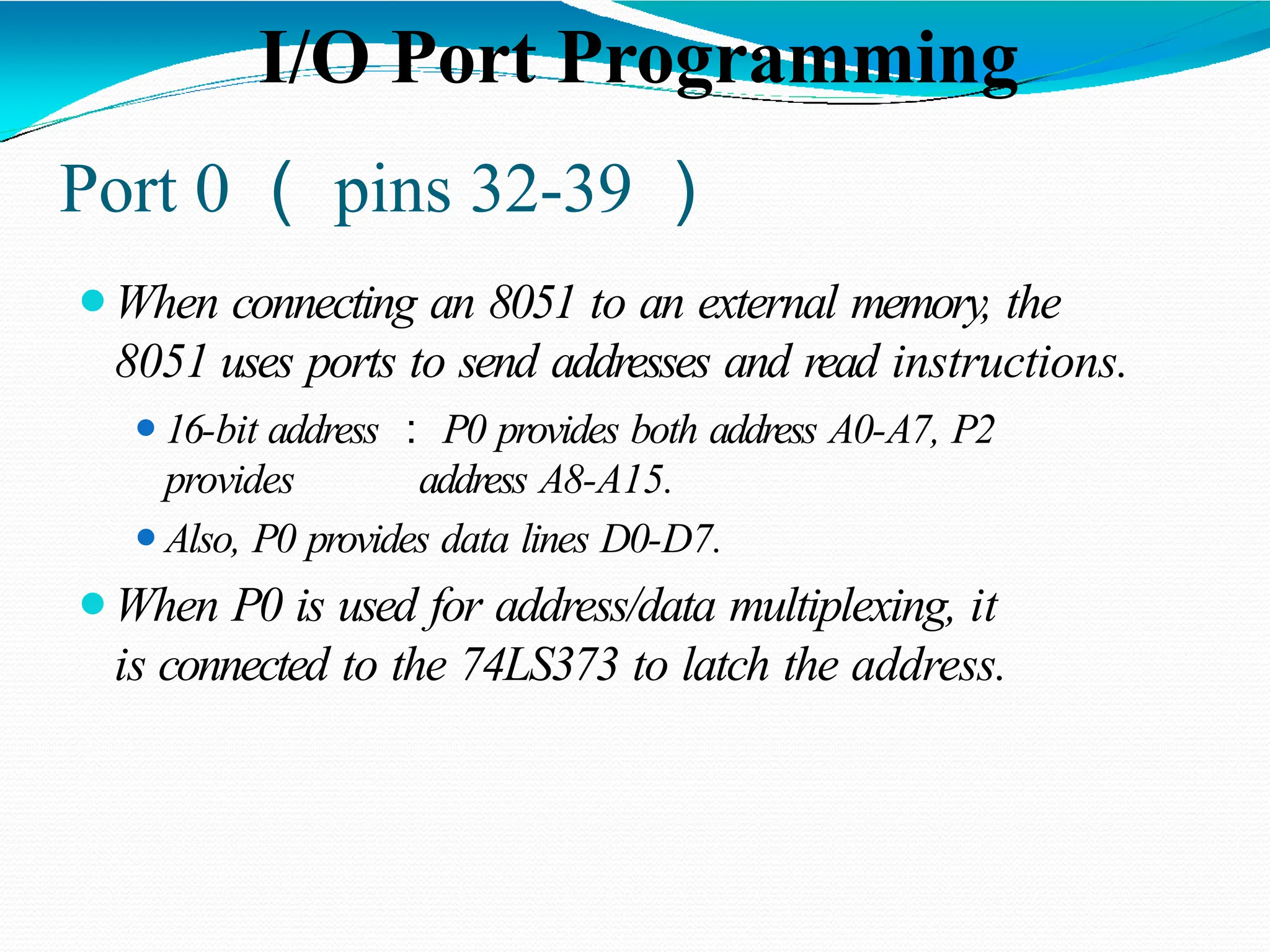 Port 0 （ pins 32-39 ） ⚫When connecting an 8051 to an external memory, the 8051 uses ports to send addresses and read instructions. ⚫16-bit address ： P0 provides both address A0-A7, P2 provides address A8-A15. ⚫Also, P0 provides data lines D0-D7. ⚫When P0 is used for address/data multiplexing, it is connected to the 74LS373 to latch the address. I/O Port Programming 