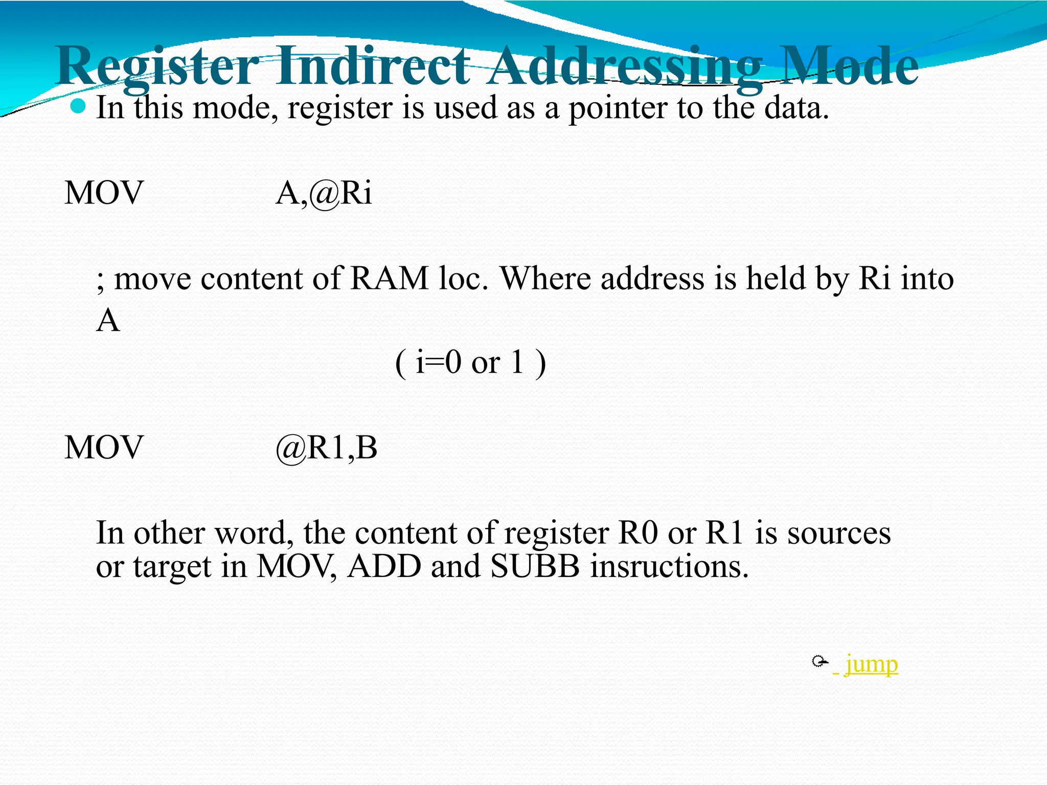 Register Indirect Addressing Mode ⚫In this mode, register is used as a pointer to the data. MOV A,@Ri ; move content of RAM loc. Where address is held by Ri into A ( i=0 or 1 ) MOV @R1,B In other word, the content of register R0 or R1 is sources or target in MOV, ADD and SUBB insructions.  jump 