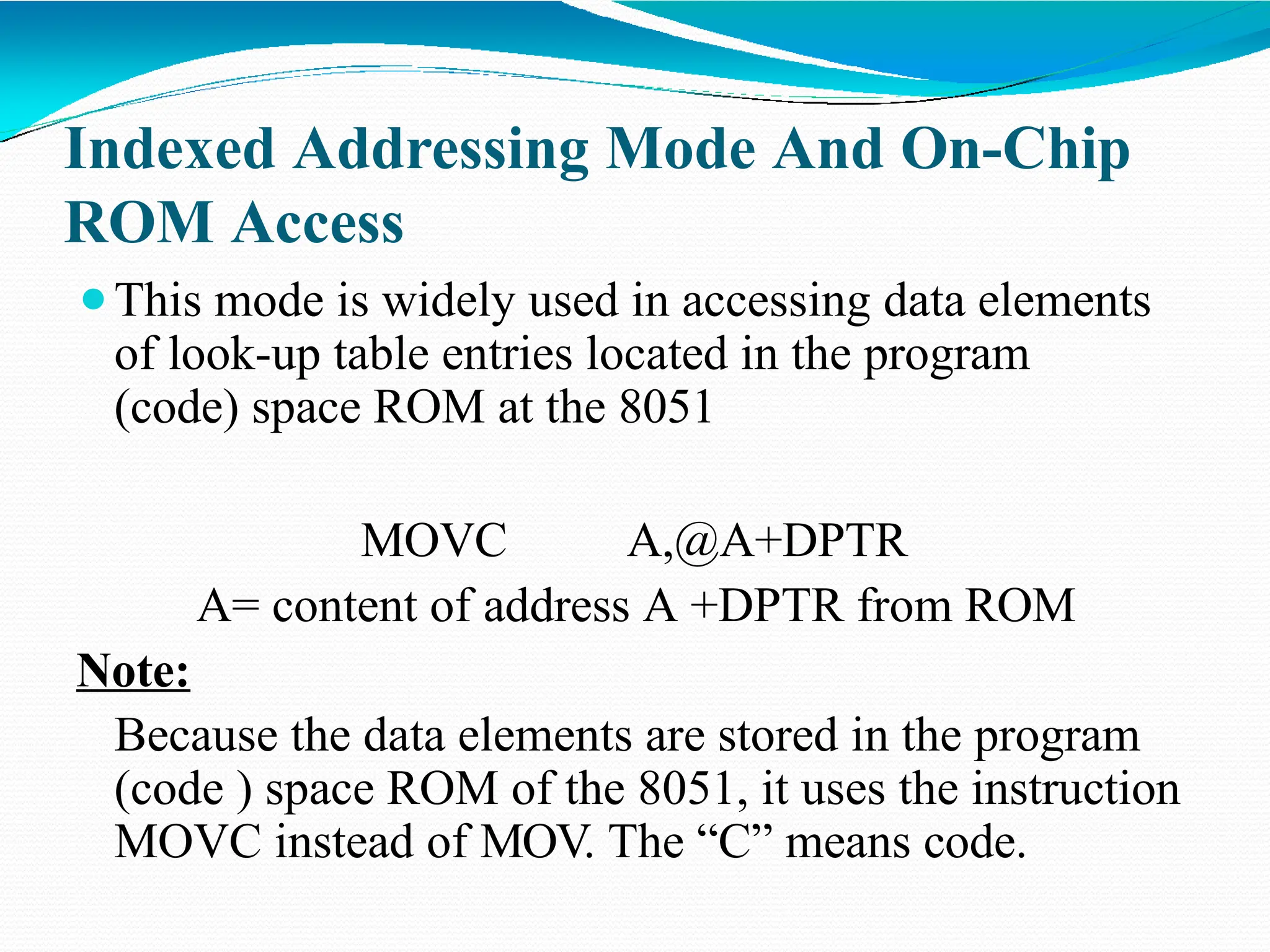 Indexed Addressing Mode And On-Chip ROM Access ⚫This mode is widely used in accessing data elements of look-up table entries located in the program (code) space ROM at the 8051 MOVC A,@A+DPTR A= content of address A +DPTR from ROM Note: Because the data elements are stored in the program (code ) space ROM of the 8051, it uses the instruction MOVC instead of MOV. The “C” means code. 