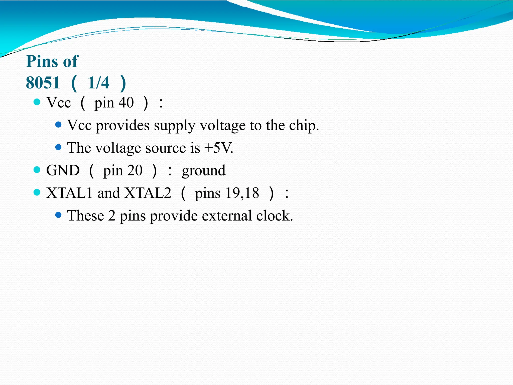 Pins of 8051 （ 1/4 ） ⚫ Vcc （ pin 40 ）： ⚫ Vcc provides supply voltage to the chip. ⚫ The voltage source is +5V. ⚫ GND （ pin 20 ）： ground ⚫ XTAL1 and XTAL2 （ pins 19,18 ）： ⚫ These 2 pins provide external clock. 