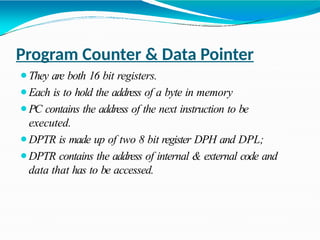 Program Counter & Data Pointer
⚫They are both 16 bit registers.
⚫Each is to hold the address of a byte in memory
⚫PC contains the address of the next instruction to be
executed.
⚫DPTR is made up of two 8 bit register DPH and DPL;
⚫DPTR contains the address of internal & external code and
data that has to be accessed.
 
