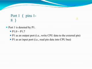 
Port 1 （ pins 1-
8 ）
⚫ Port 1 is denoted by P1.
⚫ P1.0 ~ P1.7
⚫ P1 as an output port (i.e., write CPU data to the external pin)
⚫ P1 as an input port (i.e., read pin data into CPU bus)
 