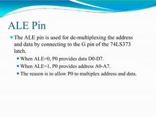 ALE Pin
⚫The ALE pin is used for de-multiplexing the address
and data by connecting to the G pin of the 74LS373
latch.
⚫When ALE=0, P0 provides data D0-D7.
⚫When ALE=1, P0 provides address A0-A7.
⚫The reason is to allow P0 to multiplex address and data.
 