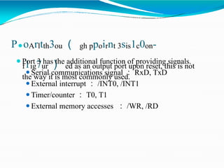 P⚫oArltth3ou （ gh ppoirnt 3sis1c0on-
f1ig7ur ） ed as an output port upon reset, this is not
the way it is most commonly used.
⚫Port 3 has the additional function of providing signals.
⚫Serial communications signal ： RxD, TxD
⚫External interrupt ： /INT0, /INT1
⚫Timer/counter ： T0, T1
⚫External memory accesses ： /WR, /RD
 