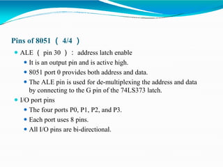 Pins of 8051 （ 4/4 ）
⚫ ALE （ pin 30 ）： address latch enable
⚫ It is an output pin and is active high.
⚫ 8051 port 0 provides both address and data.
⚫ The ALE pin is used for de-multiplexing the address and data
by connecting to the G pin of the 74LS373 latch.
⚫ I/O port pins
⚫ The four ports P0, P1, P2, and P3.
⚫ Each port uses 8 pins.
⚫ All I/O pins are bi-directional.
 