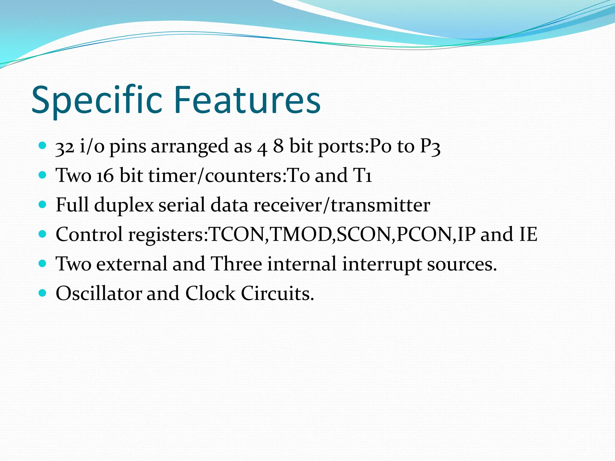 Specific Features  32 i/o pins arranged as 4 8 bit ports:P0 to P3  Two 16 bit timer/counters:T0 and T1  Full duplex serial data receiver/transmitter  Control registers:TCON,TMOD,SCON,PCON,IP and IE  Two external and Three internal interrupt sources.  Oscillator and Clock Circuits. 