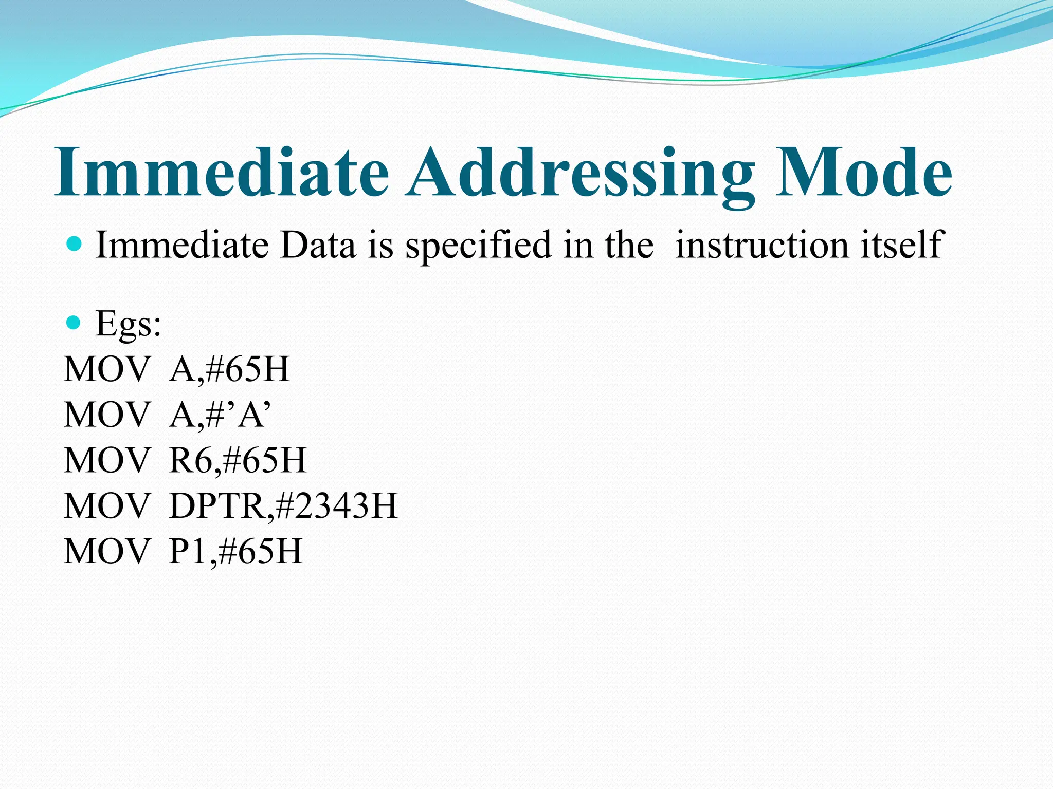 Immediate Addressing Mode  Immediate Data is specified in the instruction itself  Egs: MOV A,#65H MOV A,#’A’ MOV R6,#65H MOV DPTR,#2343H MOV P1,#65H 