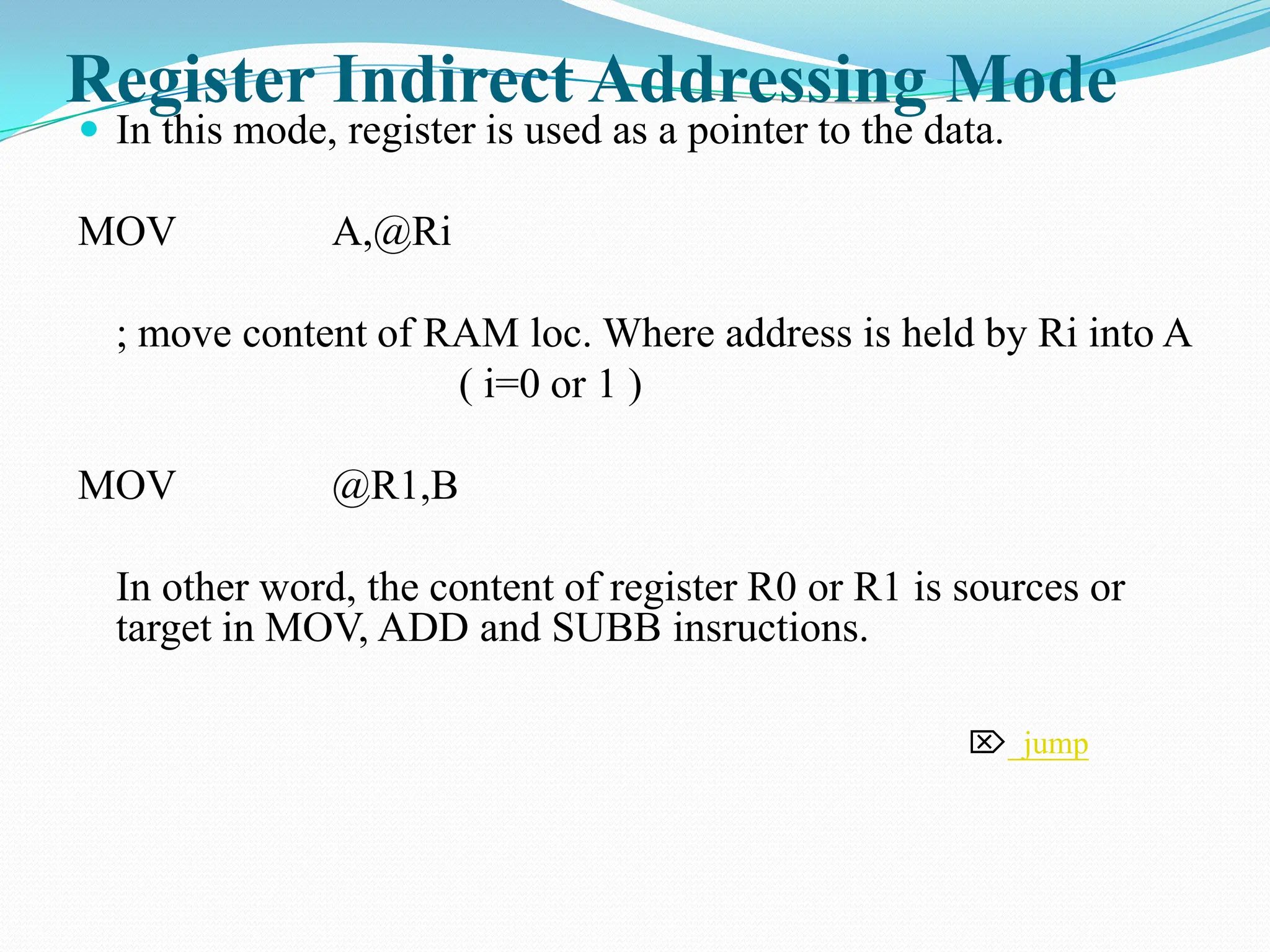 Register Indirect Addressing Mode  In this mode, register is used as a pointer to the data. MOV A,@Ri ; move content of RAM loc. Where address is held by Ri into A ( i=0 or 1 ) MOV @R1,B In other word, the content of register R0 or R1 is sources or target in MOV, ADD and SUBB insructions.  jump 