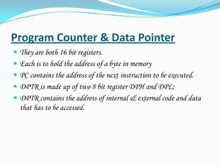 Program Counter & Data Pointer
 They are both 16 bit registers.
 Each is to hold the address of a byte in memory
 PC contains the address of the next instruction to be executed.
 DPTR is made up of two 8 bit register DPH and DPL;
 DPTR contains the address of internal & external code and data
that has to be accessed.
 