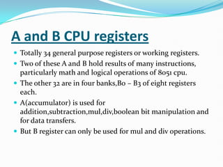 A and B CPU registers
 Totally 34 general purpose registers or working registers.
 Two of these A and B hold results of many instructions,
particularly math and logical operations of 8051 cpu.
 The other 32 are in four banks,B0 – B3 of eight registers
each.
 A(accumulator) is used for
addition,subtraction,mul,div,boolean bit manipulation and
for data transfers.
 But B register can only be used for mul and div operations.
 
