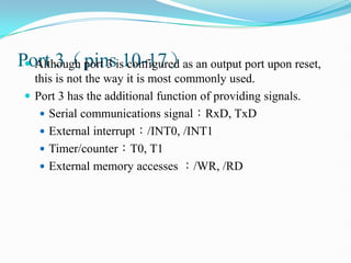 Port 3（pins 10-17）
 Although port 3 is configured as an output port upon reset,
this is not the way it is most commonly used.
 Port 3 has the additional function of providing signals.
 Serial communications signal：RxD, TxD
 External interrupt：/INT0, /INT1
 Timer/counter：T0, T1
 External memory accesses ：/WR, /RD
 