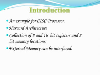 An example for CISC Processor.
Harvard Architecture
Collection of 8 and 16 bit registers and 8
bit memory locations.
External Memory can be interfaced.
 