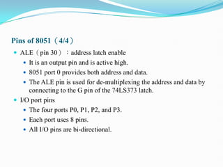 Pins of 8051（4/4）
 ALE（pin 30）：address latch enable
 It is an output pin and is active high.
 8051 port 0 provides both address and data.
 The ALE pin is used for de-multiplexing the address and data by
connecting to the G pin of the 74LS373 latch.
 I/O port pins
 The four ports P0, P1, P2, and P3.
 Each port uses 8 pins.
 All I/O pins are bi-directional.
 