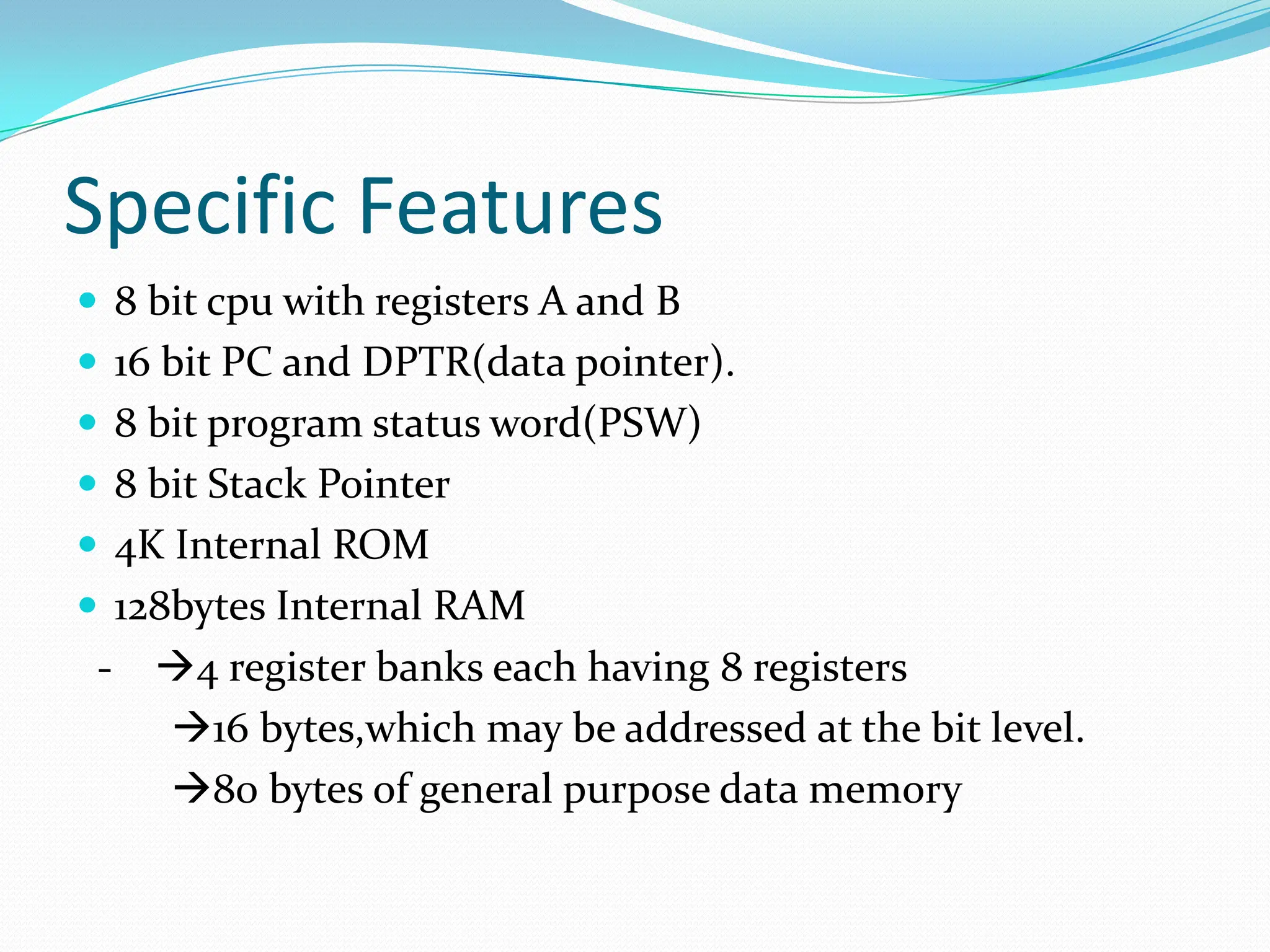 Specific Features
 8 bit cpu with registers A and B
 16 bit PC and DPTR(data pointer).
 8 bit program status word(PSW)
 8 bit Stack Pointer
 4K Internal ROM
 128bytes Internal RAM
- 4 register banks each having 8 registers
16 bytes,which may be addressed at the bit level.
80 bytes of general purpose data memory
 