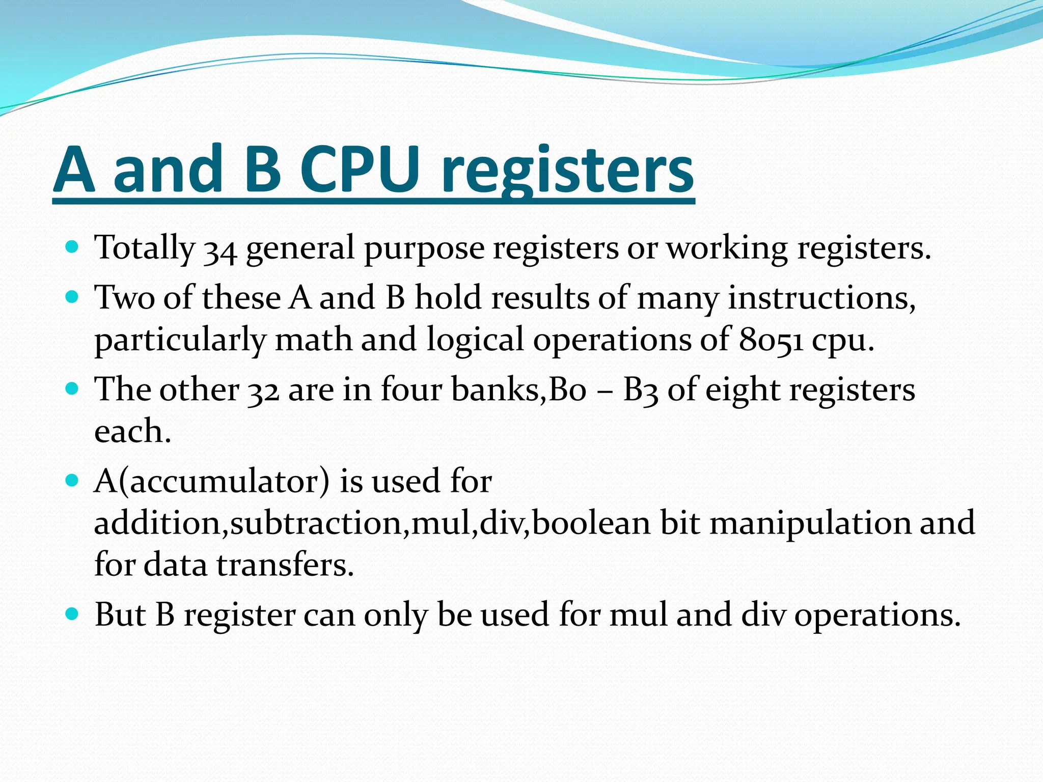A and B CPU registers
 Totally 34 general purpose registers or working registers.
 Two of these A and B hold results of many instructions,
particularly math and logical operations of 8051 cpu.
 The other 32 are in four banks,B0 – B3 of eight registers
each.
 A(accumulator) is used for
addition,subtraction,mul,div,boolean bit manipulation and
for data transfers.
 But B register can only be used for mul and div operations.
 