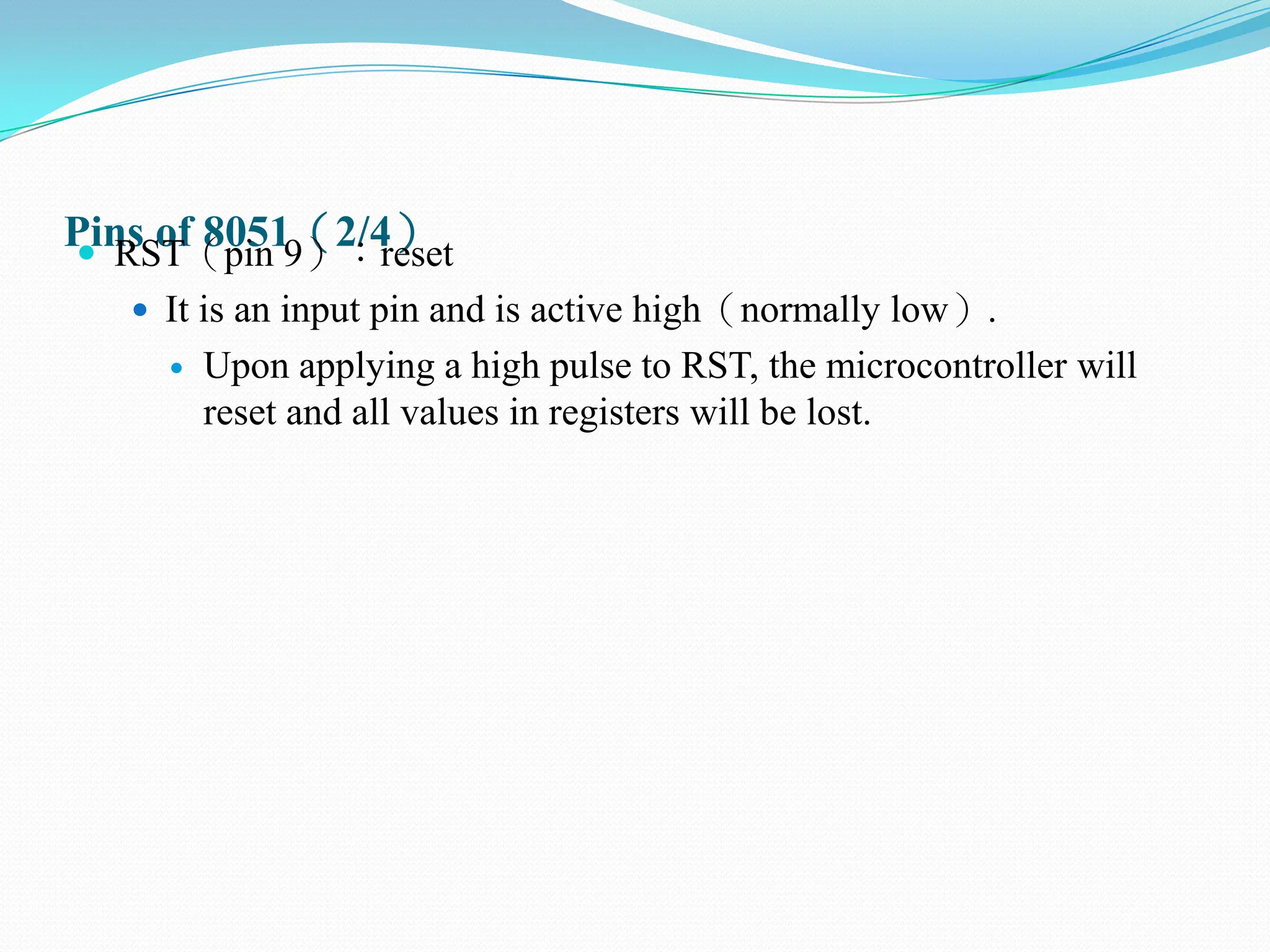 Pins of 8051（2/4）
 RST（pin 9）：reset
 It is an input pin and is active high（normally low）.
 Upon applying a high pulse to RST, the microcontroller will
reset and all values in registers will be lost.
 